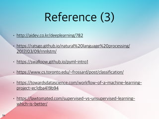 54
Reference (3)
• http://aidev.co.kr/deeplearning/782
• https://ratsgo.github.io/natural%20language%20processing/
2017/03/09/rnnlstm/
• https://swalloow.github.io/pyml-intro1
• https://www.cs.toronto.edu/~frossard/post/classification/
• https://towardsdatascience.com/workflow-of-a-machine-learning-
project-ec1dba419b94
• https://lawtomated.com/supervised-vs-unsupervised-learning-
which-is-better/
 