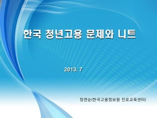 2013. 7
한국 청년고용 문제와 니트
정연순(한국고용정보원 진로교육센터)
 