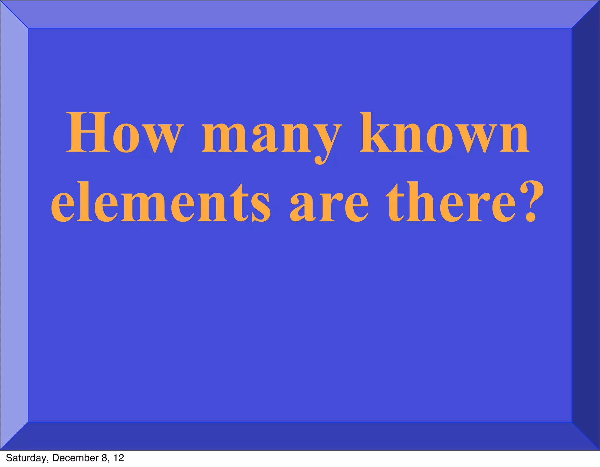 How many known
        elements are there?



Saturday, December 8, 12
 