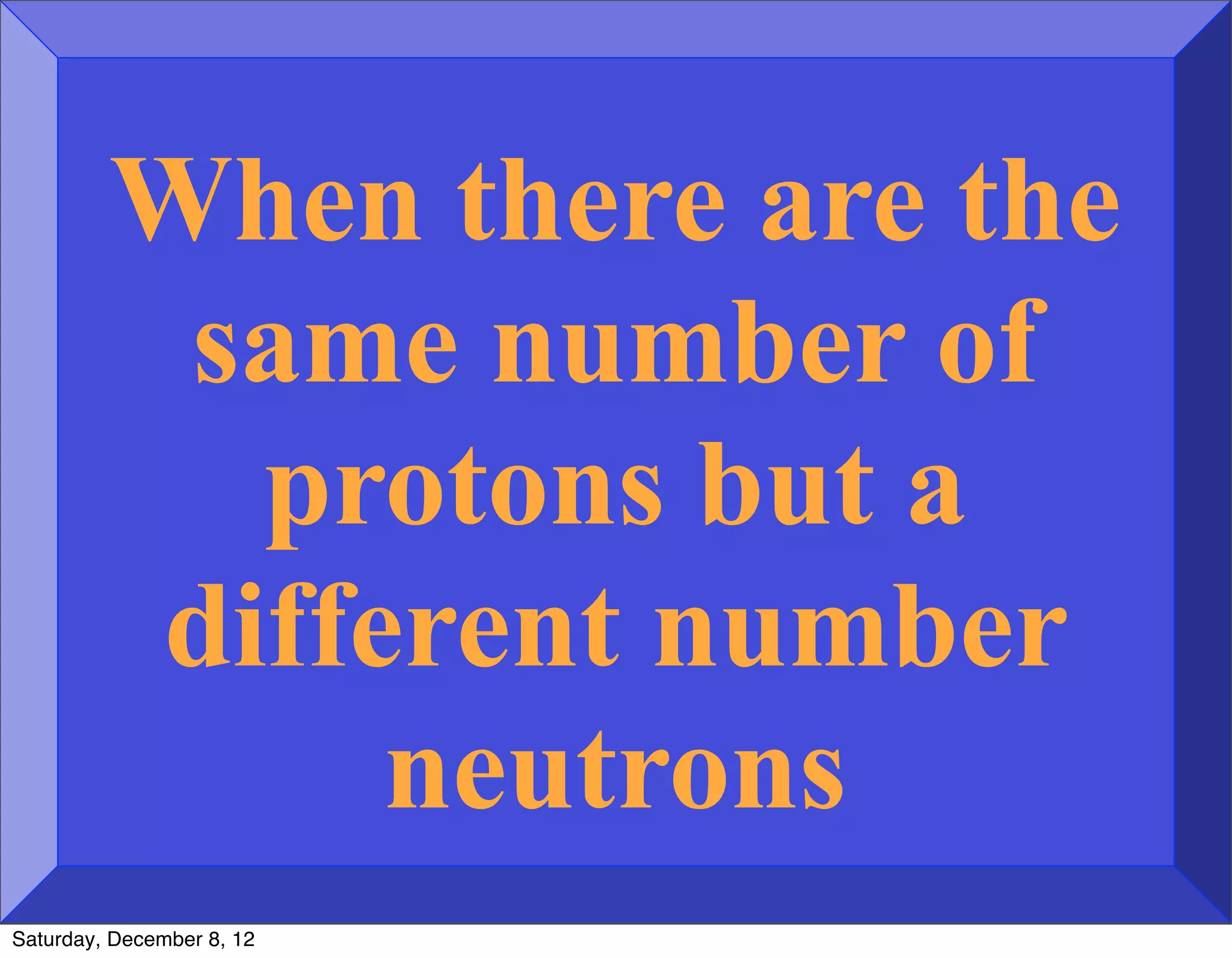 When there are the
          same number of
           protons but a
         different number
              neutrons
Saturday, December 8, 12
 