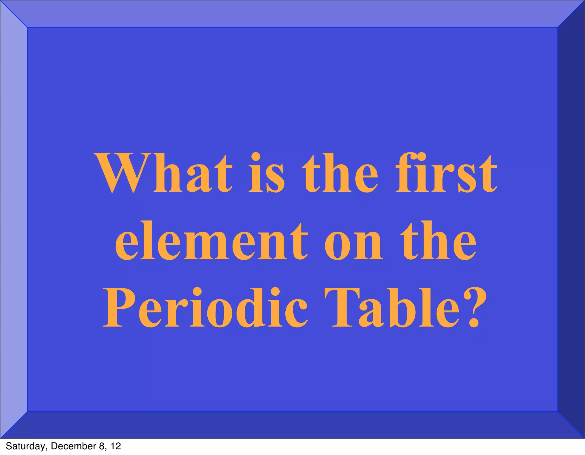 What is the first
                  element on the
                  Periodic Table?

Saturday, December 8, 12
 