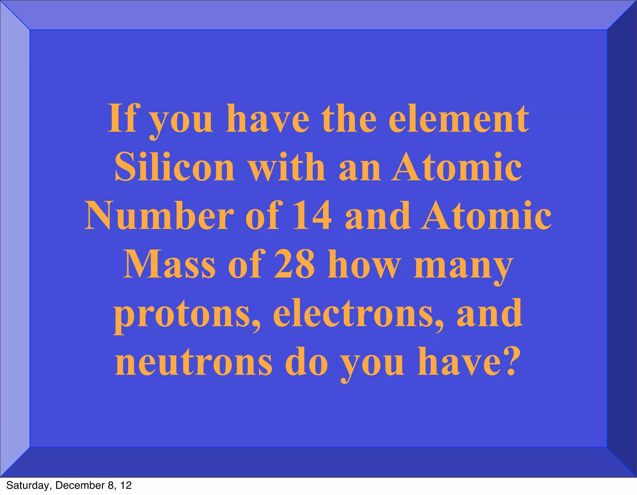 If you have the element
               Silicon with an Atomic
              Number of 14 and Atomic
                Mass of 28 how many
               protons, electrons, and
               neutrons do you have?

Saturday, December 8, 12
 