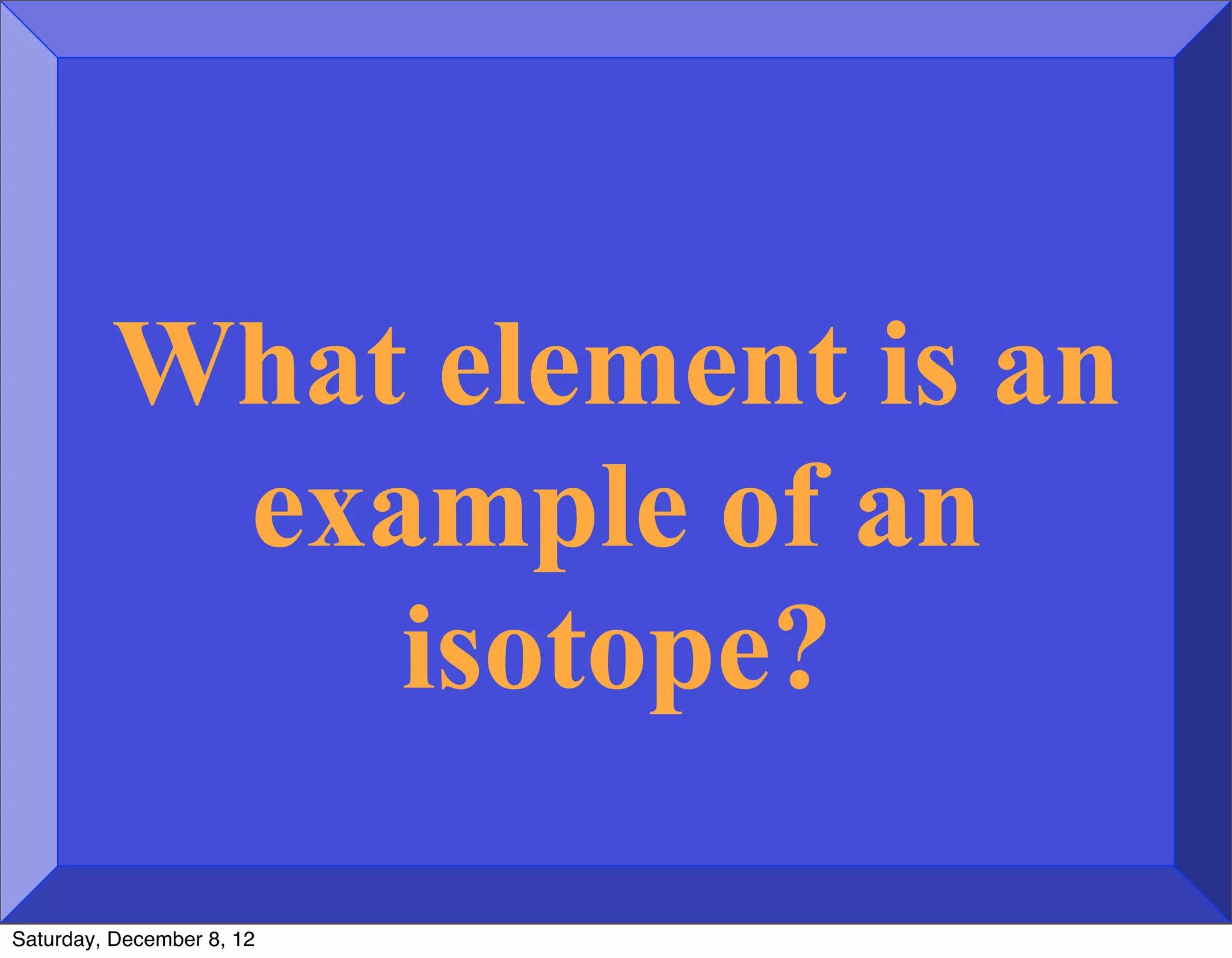 What element is an
          example of an
             isotope?

Saturday, December 8, 12
 