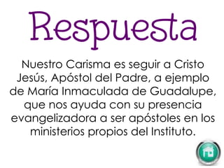 Nuestro Carisma es seguir a Cristo
Jesús, Apóstol del Padre, a ejemplo
de María Inmaculada de Guadalupe,
que nos ayuda con su presencia
evangelizadora a ser apóstoles en los
ministerios propios del Instituto.
 