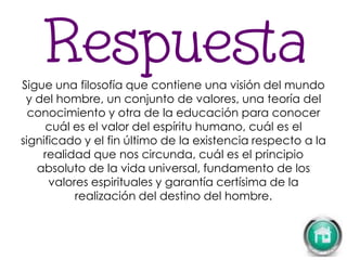 Sigue una filosofía que contiene una visión del mundo
y del hombre, un conjunto de valores, una teoría del
conocimiento y otra de la educación para conocer
cuál es el valor del espíritu humano, cuál es el
significado y el fin último de la existencia respecto a la
realidad que nos circunda, cuál es el principio
absoluto de la vida universal, fundamento de los
valores espirituales y garantía certísima de la
realización del destino del hombre.
 