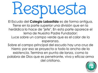 El Escudo del Colegio Labastida es de forma antigua.
Tiene en la parte superior una división que en la
heráldica lo hace de "jefe". En esta parte aparece el
lema de Nuestro Padre Fundador:
Luce sobre un campo verde que es el color de la
esperanza.
Sobre el campo principal del escudo hay una cruz de
hierro; por eso se proyecta a todo lo ancho de la
existencia. Termina en punta de lanza, como la
palabra de Dios que es penetrante, viva y eficaz arma
del cristiano.
 