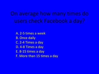 On average how many times do users check Facebook a day? A. 2-5 times a week B. Once daily C. 2-4 Times a day D. 4-8 Times a day E. 8-15 times a day F. More than 15 times a day 