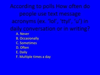 According to polls How often do people use text message acronyms (ex. ‘lol’, ‘ttyl’, ‘u’) in daily conversation or in writing? A. Never B. Occasionally C. Sometimes D. Often E. Daily F. Multiple times a day 