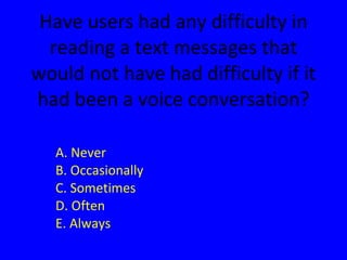 Have users had any difficulty in reading a text messages that would not have had difficulty if it had been a voice conversation? A. Never B. Occasionally C. Sometimes D. Often E. Always 