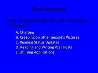 Final Jeopardy What Do people spend the most time doing on Facebook? A. Chatting B. Creeping on other people’s Pictures C. Reading Status Updates D. Reading and Writing Wall Posts E.  Utilizing  Applications 
