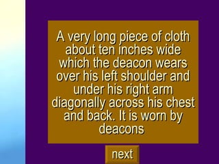 A very long piece of cloth about ten inches wide which the deacon wears over his left shoulder and under his right arm diagonally across his chest and back. It is worn by deacons   next 