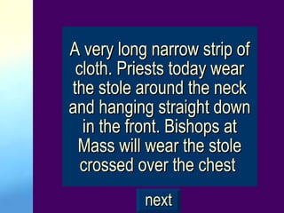 A very long narrow strip of cloth. Priests today wear the stole around the neck and hanging straight down in the front. Bishops at Mass will wear the stole crossed over the chest   next 