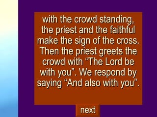 with the crowd standing, the priest and the faithful make the sign of the cross. Then the priest greets the crowd with “The Lord be with you”. We respond by saying “And also with you”. next 
