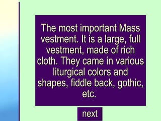 The most important Mass vestment. It is a large, full vestment, made of rich cloth. They came in various liturgical colors and shapes, fiddle back, gothic, etc.  next 