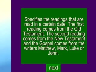 Specifies the readings that are read in a certain date. The first reading comes from the Old Testament. The second reading comes from the New Testament and the Gospel comes from the writers Matthew, Mark, Luke or John.  next 