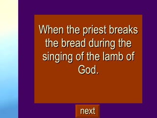When the priest breaks the bread during the singing of the lamb of God. next 