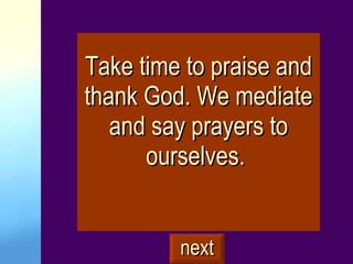 Take time to praise and thank God. We mediate and say prayers to ourselves.  next 