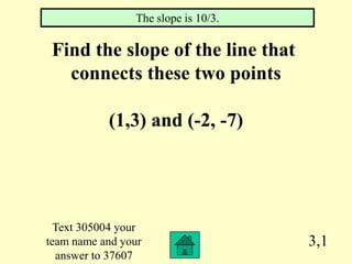 The slope is 10/3.

 Find the slope of the line that
   connects these two points

           (1,3) and (-2, -7)




  Text 305004 your
team name and your                   3,1
  answer to 37607
 