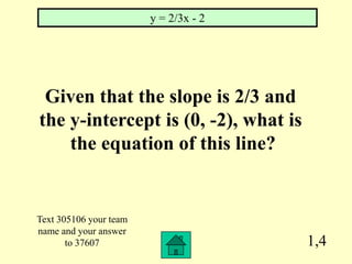 y = 2/3x - 2




 Given that the slope is 2/3 and
the y-intercept is (0, -2), what is
    the equation of this line?


Text 305106 your team
name and your answer
       to 37607                        1,4
 