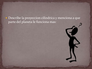  Describe la proyeccion cilindrica y menciona a que
 parte del planeta le funciona mas:
 