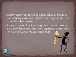  La proyección cilíndrica es la más sencilla. Imagina
  que la Tierra es un gran cilindro que luego se abre y se
  extiende sobre la mesa.
 Esta proyección funciona muy bien con las zonas del
  Ecuador y las colindantes, pero según nos acercamos a
  los polos se vuelve más distorsionada.
 