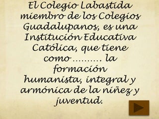 El Colegio Labastida
miembro de los Colegios
Guadalupanos, es una
Institución Educativa
Católica, que tiene
como ………. la
formación
humanista, integral y
armónica de la niñez y
juventud.
 