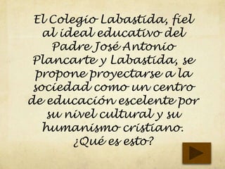 El Colegio Labastida, fiel
al ideal educativo del
Padre José Antonio
Plancarte y Labastida, se
propone proyectarse a la
sociedad como un centro
de educación escelente por
su nivel cultural y su
humanismo cristiano.
¿Qué es esto?
 