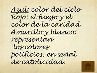 Azul: color del cielo
Rojo: el fuego y el
color de la caridad
Amarillo y blanco:
representan
los colores
potificios, en señal
de catolicidad.
 