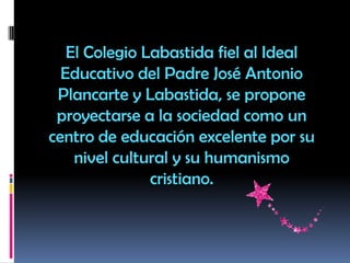 El Colegio Labastida fiel al Ideal
Educativo del Padre José Antonio
Plancarte y Labastida, se propone
proyectarse a la sociedad como un
centro de educación excelente por su
nivel cultural y su humanismo
cristiano.
 