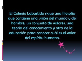 El Colegio Labastida sigue una filosofía
que contiene una visión del mundo y del
hombre, un conjunto de valores, una
teoría del conocimiento y otra de la
educación para conocer cuál es el valor
del espíritu humano.
 