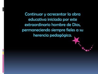 Continuar y acrecentar la obra
educativa iniciada por este
extraordinario hombre de Dios,
permaneciendo siempre fieles a su
herencia pedagógica.
 