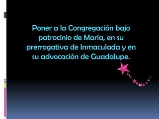Poner a la Congregación bajo
patrocinio de María, en su
prerrogativa de Inmaculada y en
su advocación de Guadalupe.
 
