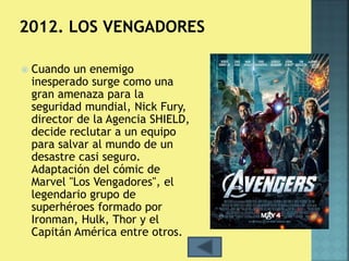  Cuando un enemigo 
inesperado surge como una 
gran amenaza para la 
seguridad mundial, Nick Fury, 
director de la Agencia SHIELD, 
decide reclutar a un equipo 
para salvar al mundo de un 
desastre casi seguro. 
Adaptación del cómic de 
Marvel "Los Vengadores", el 
legendario grupo de 
superhéroes formado por 
Ironman, Hulk, Thor y el 
Capitán América entre otros. 
 