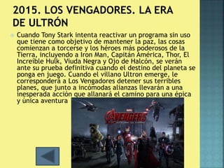  Cuando Tony Stark intenta reactivar un programa sin uso 
que tiene como objetivo de mantener la paz, las cosas 
comienzan a torcerse y los héroes más poderosos de la 
Tierra, incluyendo a Iron Man, Capitán América, Thor, El 
Increíble Hulk, Viuda Negra y Ojo de Halcón, se verán 
ante su prueba definitiva cuando el destino del planeta se 
ponga en juego. Cuando el villano Ultron emerge, le 
corresponderá a Los Vengadores detener sus terribles 
planes, que junto a incómodas alianzas llevarán a una 
inesperada acción que allanará el camino para una épica 
y única aventura 
