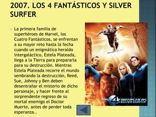  La primera familia de 
superhéroes de Marvel, los 
Cuatro Fantásticos, se enfrentan 
a su mayor reto hasta la fecha 
cuando un enigmático heraldo 
intergaláctico, Estela Plateada, 
llega a la Tierra para prepararla 
para su destrucción. Mientras 
Estela Plateada recorre el mundo 
sembrando la destrucción, Reed, 
Sue, Johnny y Ben deben 
desentrañar el misterio de dicho 
personaje, y hacer frente al 
sorprendente regreso de su 
mortal enemigo el Doctor 
Muerte, antes de perder toda 
esperanza.. 
 