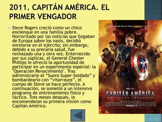  Steve Rogers creció como un chico 
enclenque en una familia pobre. 
Horrorizado por las noticias que llegaban 
de Europa sobre los nazis, decidió 
enrolarse en el ejército; sin embargo, 
debido a su precaria salud, fue 
rechazado una y otra vez. Enternecido 
por sus súplicas, el General Chester 
Phillips le ofreció la oportunidad de 
participar en un experimento especial: la 
"Operación Renacimiento". Tras 
administrarle el “Suero Super-Soldado” y 
bombardearlo con “vitarrayos”, el 
cuerpo de Steve se hace perfecto. A 
continuación, se sometió a un intensivo 
programa de entrenamiento físico y 
táctico. Tres meses después, le 
encomendaron su primera misión como 
Capitán América. 
 