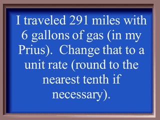 I traveled 291 miles with 6 gallons of gas (in my Prius).  Change that to a unit rate (round to the nearest tenth if necessary). 