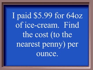 I paid $5.99 for 64oz of ice-cream.  Find the cost (to the nearest penny) per ounce. 