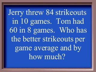Jerry threw 84 strikeouts  in 10 games.  Tom had 60 in 8 games.  Who has the better strikeouts per game average and by how much?  