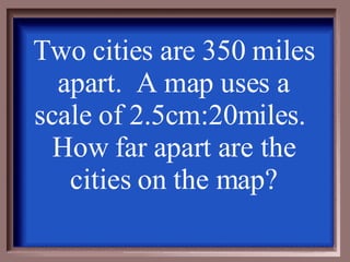 Two cities are 350 miles apart.  A map uses a scale of 2.5cm:20miles.  How far apart are the cities on the map? 