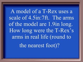 A model of a T-Rex uses a scale of 4.5in:7ft.  The arms of the model are 1.9in long.  How long were the T-Rex’s arms in real life (round to the nearest foot)?   