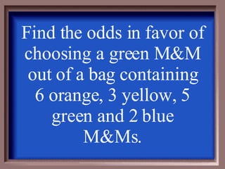 Find the odds in favor of choosing a green M&M out of a bag containing 6 orange, 3 yellow, 5 green and 2 blue M&Ms. 