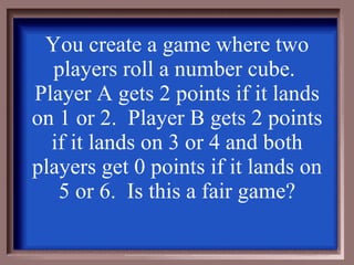 You create a game where two players roll a number cube.  Player A gets 2 points if it lands on 1 or 2.  Player B gets 2 points if it lands on 3 or 4 and both players get 0 points if it lands on 5 or 6.  Is this a fair game? 