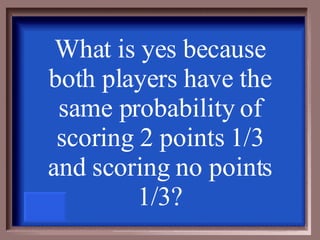 What is yes because both players have the same probability of scoring 2 points 1/3 and scoring no points 1/3? 