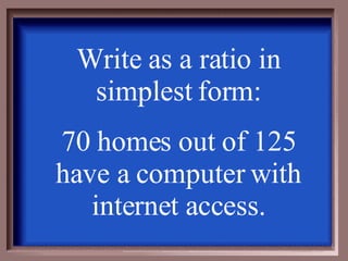 Write as a ratio in simplest form: 70 homes out of 125 have a computer with internet access. 