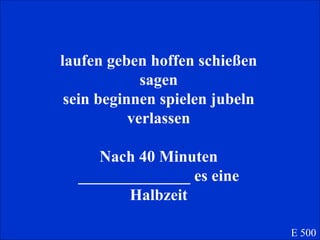 laufen geben hoffen schießen sagen sein beginnen spielen jubeln verlassen Nach 40 Minuten ______________ es eine Halbzeit E 500 