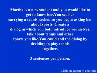 Martha is a new student and you would like to get to know her.You see her carrying a tennis racket, so you begin asking her about sports. Create a dialog in which you both introduce yourselves, talk about tennis and other sports you like.You could end the dialog by deciding to play tennis together. 3 sentences per person. Click on screen to continue 