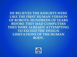 HE BELIEVES THE KNIGHTS WERE
LIKE THE FIRST HUMAN VERSION
OF ROBOTS. HUNDREDS OF YEARS
BEFORE THEY HAD COMPUTERS
THEY WERE ALREADY ATTEMPTING
TO EXCEED THE DESIGN
LIMITATIONS OF THE HUMAN
BODY.
 