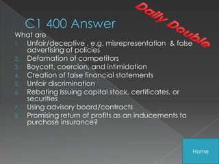 What are
1. Unfair/deceptive , e.g. misrepresentation & false
   advertising of policies
2. Defamation of competitors
3. Boycott, coercion, and intimidation
4. Creation of false financial statements
5. Unfair discrimination
6. Rebating Issuing capital stock, certificates, or
   securities
7. Using advisory board/contracts
8. Promising return of profits as an inducements to
   purchase insurance?



                                                       Home
 