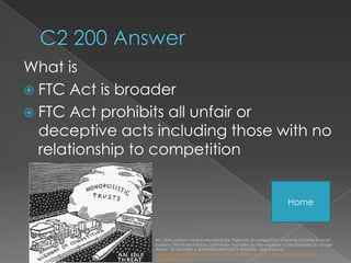 What is
 FTC Act is broader
 FTC Act prohibits all unfair or
  deceptive acts including those with no
  relationship to competition


                                                                                        Home



                 this 1934 cartoon, monopolies block the "highway of competition," creating a barrier to small
                 business. The Federal Trade Commission has fallen by the waysidet is criticized here as "an idle
                 threat." (© MICHAEL J. SANDERS/USAF/GETTY IMAGES) - See more at:
                 http://www.enotes.com/federal-trade-commission-act-1914- eference/federal-trade-
                 commission-act-1914
 